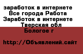  заработок в интернете - Все города Работа » Заработок в интернете   . Тверская обл.,Бологое г.